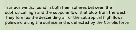 -surface winds, found in both hemispheres between the subtropical high and the subpolar low, that blow from the west -They form as the descending air of the subtropical high flows poleward along the surface and is deflected by the Coriolis force