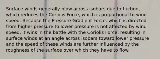 Surface winds generally blow across isobars due to friction, which reduces the Coriolis Force, which is proportional to wind speed. Because the Pressure Gradient Force, which is directed from higher pressure to lower pressure is not affected by wind speed, it wins in the battle with the Coriolis Force, resulting in surface winds at an angle across isobars toward lower pressure and the speed of these winds are further influenced by the roughness of the surface over which they have to flow.