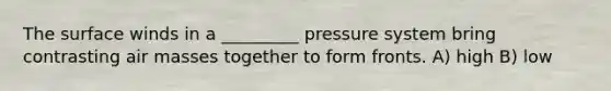 The surface winds in a _________ pressure system bring contrasting <a href='https://www.questionai.com/knowledge/kxxue2ni5z-air-masses' class='anchor-knowledge'>air masses</a> together to form fronts. A) high B) low