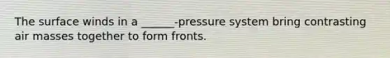 The surface winds in a ______-pressure system bring contrasting <a href='https://www.questionai.com/knowledge/kxxue2ni5z-air-masses' class='anchor-knowledge'>air masses</a> together to form fronts.