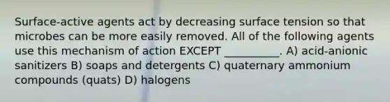 Surface-active agents act by decreasing surface tension so that microbes can be more easily removed. All of the following agents use this mechanism of action EXCEPT __________. A) acid-anionic sanitizers B) soaps and detergents C) quaternary ammonium compounds (quats) D) halogens