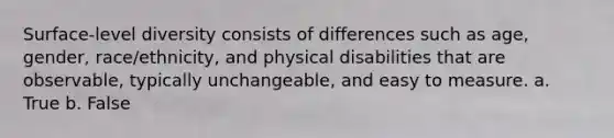 Surface-level diversity consists of differences such as age, gender, race/ethnicity, and physical disabilities that are observable, typically unchangeable, and easy to measure. a. True b. False