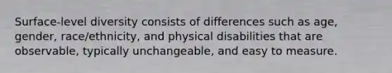 Surface-level diversity consists of differences such as age, gender, race/ethnicity, and physical disabilities that are observable, typically unchangeable, and easy to measure.