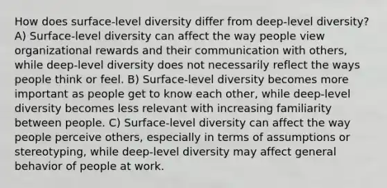 How does surface-level diversity differ from deep-level diversity? A) Surface-level diversity can affect the way people view organizational rewards and their communication with others, while deep-level diversity does not necessarily reflect the ways people think or feel. B) Surface-level diversity becomes more important as people get to know each other, while deep-level diversity becomes less relevant with increasing familiarity between people. C) Surface-level diversity can affect the way people perceive others, especially in terms of assumptions or stereotyping, while deep-level diversity may affect general behavior of people at work.