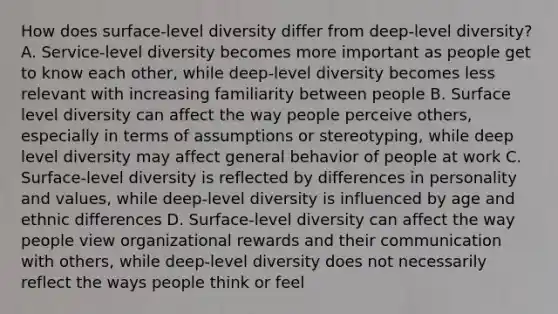 How does surface-level diversity differ from deep-level diversity? A. Service-level diversity becomes more important as people get to know each other, while deep-level diversity becomes less relevant with increasing familiarity between people B. Surface level diversity can affect the way people perceive others, especially in terms of assumptions or stereotyping, while deep level diversity may affect general behavior of people at work C. Surface-level diversity is reflected by differences in personality and values, while deep-level diversity is influenced by age and ethnic differences D. Surface-level diversity can affect the way people view organizational rewards and their communication with others, while deep-level diversity does not necessarily reflect the ways people think or feel