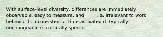 With surface-level diversity, differences are immediately observable, easy to measure, and _____. a. irrelevant to work behavior b. inconsistent c. time-activated d. typically unchangeable e. culturally specific