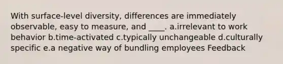 With surface-level diversity, differences are immediately observable, easy to measure, and ____. a.irrelevant to work behavior b.time-activated c.typically unchangeable d.culturally specific e.a negative way of bundling employees Feedback