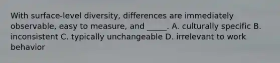 With surface-level diversity, differences are immediately observable, easy to measure, and _____. A. culturally specific B. inconsistent C. typically unchangeable D. irrelevant to work behavior