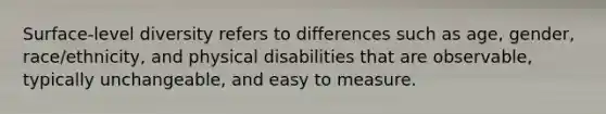 Surface-level diversity refers to differences such as age, gender, race/ethnicity, and physical disabilities that are observable, typically unchangeable, and easy to measure.