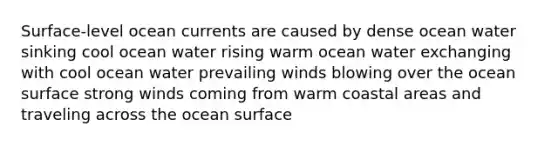 Surface-level ocean currents are caused by dense ocean water sinking cool ocean water rising warm ocean water exchanging with cool ocean water prevailing winds blowing over the ocean surface strong winds coming from warm coastal areas and traveling across the ocean surface