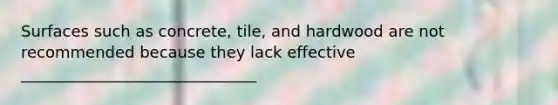 Surfaces such as concrete, tile, and hardwood are not recommended because they lack effective ______________________________