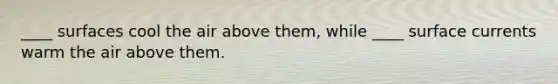 ____ surfaces cool the air above them, while ____ surface currents warm the air above them.