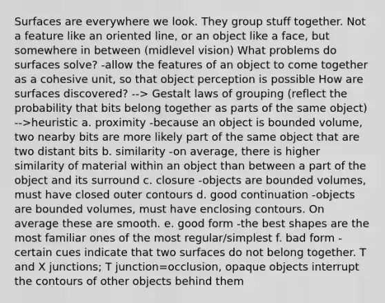 Surfaces are everywhere we look. They group stuff together. Not a feature like an oriented line, or an object like a face, but somewhere in between (midlevel vision) What problems do surfaces solve? -allow the features of an object to come together as a cohesive unit, so that object perception is possible How are surfaces discovered? --> Gestalt laws of grouping (reflect the probability that bits belong together as parts of the same object) -->heuristic a. proximity -because an object is bounded volume, two nearby bits are more likely part of the same object that are two distant bits b. similarity -on average, there is higher similarity of material within an object than between a part of the object and its surround c. closure -objects are bounded volumes, must have closed outer contours d. good continuation -objects are bounded volumes, must have enclosing contours. On average these are smooth. e. good form -the best shapes are the most familiar ones of the most regular/simplest f. bad form -certain cues indicate that two surfaces do not belong together. T and X junctions; T junction=occlusion, opaque objects interrupt the contours of other objects behind them