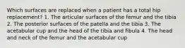 Which surfaces are replaced when a patient has a total hip replacement? 1. The articular surfaces of the femur and the tibia 2. The posterior surfaces of the patella and the tibia 3. The acetabular cup and the head of the tibia and fibula 4. The head and neck of the femur and the acetabular cup