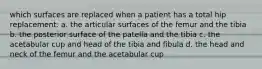 which surfaces are replaced when a patient has a total hip replacement: a. the articular surfaces of the femur and the tibia b. the posterior surface of the patella and the tibia c. the acetabular cup and head of the tibia and fibula d. the head and neck of the femur and the acetabular cup