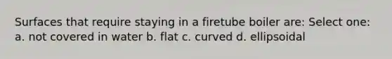 Surfaces that require staying in a firetube boiler are: Select one: a. not covered in water b. flat c. curved d. ellipsoidal