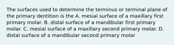 The surfaces used to determine the terminus or terminal plane of the primary dentition is the A. mesial surface of a maxillary first primary molar. B. distal surface of a mandibular first primary molar. C. mesial surface of a maxillary second primary molar. D. distal surface of a mandibular second primary molar