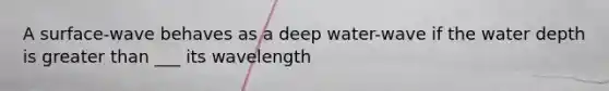 A surface-wave behaves as a deep water-wave if the water depth is greater than ___ its wavelength