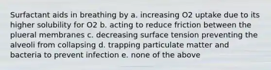 Surfactant aids in breathing by a. increasing O2 uptake due to its higher solubility for O2 b. acting to reduce friction between the plueral membranes c. decreasing surface tension preventing the alveoli from collapsing d. trapping particulate matter and bacteria to prevent infection e. none of the above