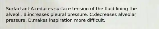 Surfactant A.reduces surface tension of the fluid lining the alveoli. B.increases pleural pressure. C.decreases alveolar pressure. D.makes inspiration more difficult.