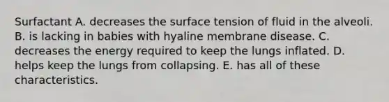 Surfactant A. decreases the surface tension of fluid in the alveoli. B. is lacking in babies with hyaline membrane disease. C. decreases the energy required to keep the lungs inflated. D. helps keep the lungs from collapsing. E. has all of these characteristics.