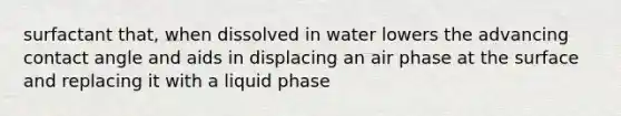 surfactant that, when dissolved in water lowers the advancing contact angle and aids in displacing an air phase at the surface and replacing it with a liquid phase