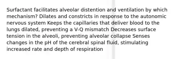 Surfactant facilitates alveolar distention and ventilation by which mechanism? Dilates and constricts in response to the autonomic nervous system Keeps the capillaries that deliver blood to the lungs dilated, preventing a V-Q mismatch Decreases surface tension in the alveoli, preventing alveolar collapse Senses changes in the pH of the cerebral spinal fluid, stimulating increased rate and depth of respiration