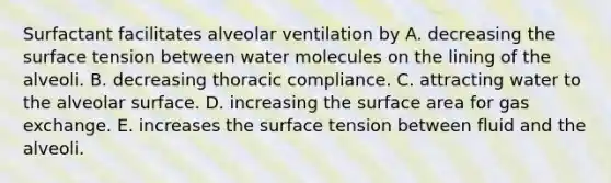 Surfactant facilitates alveolar ventilation by A. decreasing the surface tension between water molecules on the lining of the alveoli. B. decreasing thoracic compliance. C. attracting water to the alveolar surface. D. increasing the surface area for gas exchange. E. increases the surface tension between fluid and the alveoli.