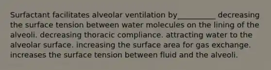 Surfactant facilitates alveolar ventilation by__________ decreasing the surface tension between water molecules on the lining of the alveoli. decreasing thoracic compliance. attracting water to the alveolar surface. increasing the surface area for gas exchange. increases the surface tension between fluid and the alveoli.