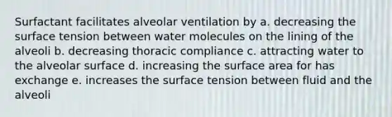 Surfactant facilitates alveolar ventilation by a. decreasing the surface tension between water molecules on the lining of the alveoli b. decreasing thoracic compliance c. attracting water to the alveolar surface d. increasing the surface area for has exchange e. increases the surface tension between fluid and the alveoli