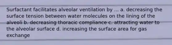 Surfactant facilitates alveolar ventilation by ... a. decreasing the surface tension between water molecules on the lining of the alveoli b. decreasing thoracic compliance c. attracting water to the alveolar surface d. increasing the surface area for gas exchange