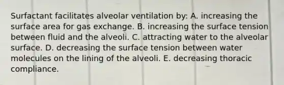 Surfactant facilitates alveolar ventilation by: A. increasing the surface area for gas exchange. B. increasing the surface tension between fluid and the alveoli. C. attracting water to the alveolar surface. D. decreasing the surface tension between water molecules on the lining of the alveoli. E. decreasing thoracic compliance.