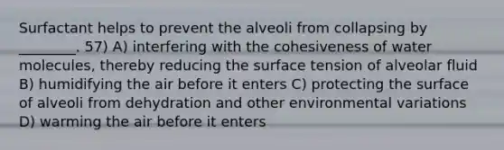 Surfactant helps to prevent the alveoli from collapsing by ________. 57) A) interfering with the cohesiveness of water molecules, thereby reducing the surface tension of alveolar fluid B) humidifying the air before it enters C) protecting the surface of alveoli from dehydration and other environmental variations D) warming the air before it enters