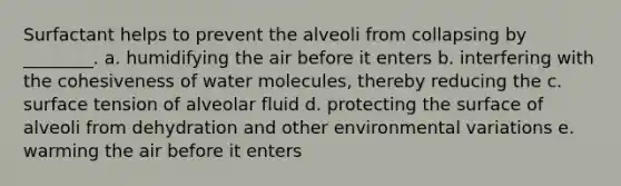 Surfactant helps to prevent the alveoli from collapsing by ________. a. humidifying the air before it enters b. interfering with the cohesiveness of water molecules, thereby reducing the c. surface tension of alveolar fluid d. protecting the surface of alveoli from dehydration and other environmental variations e. warming the air before it enters