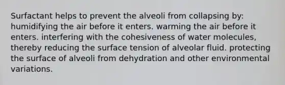 Surfactant helps to prevent the alveoli from collapsing by: humidifying the air before it enters. warming the air before it enters. interfering with the cohesiveness of water molecules, thereby reducing the surface tension of alveolar fluid. protecting the surface of alveoli from dehydration and other environmental variations.