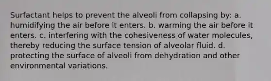 Surfactant helps to prevent the alveoli from collapsing by: a. humidifying the air before it enters. b. warming the air before it enters. c. interfering with the cohesiveness of water molecules, thereby reducing the surface tension of alveolar fluid. d. protecting the surface of alveoli from dehydration and other environmental variations.