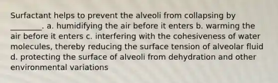 Surfactant helps to prevent the alveoli from collapsing by ________. a. humidifying the air before it enters b. warming the air before it enters c. interfering with the cohesiveness of water molecules, thereby reducing the surface tension of alveolar fluid d. protecting the surface of alveoli from dehydration and other environmental variations