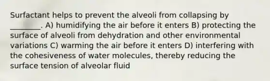 Surfactant helps to prevent the alveoli from collapsing by ________. A) humidifying the air before it enters B) protecting the surface of alveoli from dehydration and other environmental variations C) warming the air before it enters D) interfering with the cohesiveness of water molecules, thereby reducing the surface tension of alveolar fluid