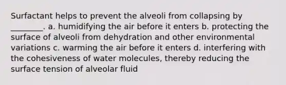 Surfactant helps to prevent the alveoli from collapsing by ________. a. humidifying the air before it enters b. protecting the surface of alveoli from dehydration and other environmental variations c. warming the air before it enters d. interfering with the cohesiveness of water molecules, thereby reducing the surface tension of alveolar fluid