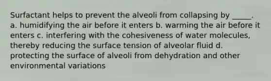 Surfactant helps to prevent the alveoli from collapsing by _____. a. humidifying the air before it enters b. warming the air before it enters c. interfering with the cohesiveness of water molecules, thereby reducing the surface tension of alveolar fluid d. protecting the surface of alveoli from dehydration and other environmental variations