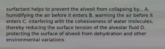 surfactant helps to prevent the alveoli from collapsing by... A. humidifying the air before it enters B. warming the air before it enters C. interfering with the cohesiveness of water molecules, thereby reducing the surface tension of the alveolar fluid D. protecting the surface of alveoli from dehydration and other environmental variations