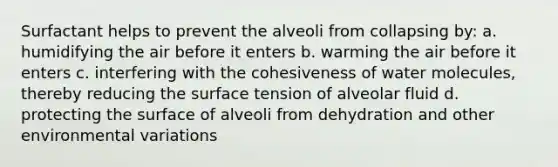 Surfactant helps to prevent the alveoli from collapsing by: a. humidifying the air before it enters b. warming the air before it enters c. interfering with the cohesiveness of water molecules, thereby reducing the surface tension of alveolar fluid d. protecting the surface of alveoli from dehydration and other environmental variations