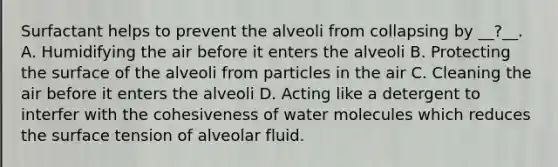 Surfactant helps to prevent the alveoli from collapsing by __?__. A. Humidifying the air before it enters the alveoli B. Protecting the surface of the alveoli from particles in the air C. Cleaning the air before it enters the alveoli D. Acting like a detergent to interfer with the cohesiveness of water molecules which reduces the surface tension of alveolar fluid.