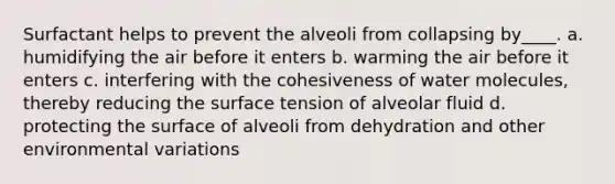 Surfactant helps to prevent the alveoli from collapsing by____. a. humidifying the air before it enters b. warming the air before it enters c. interfering with the cohesiveness of water molecules, thereby reducing the surface tension of alveolar fluid d. protecting the surface of alveoli from dehydration and other environmental variations