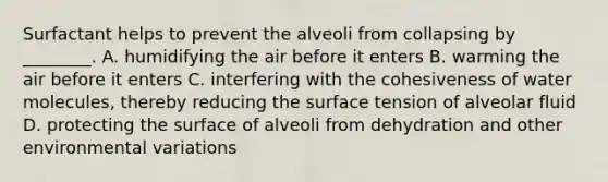 Surfactant helps to prevent the alveoli from collapsing by ________. A. humidifying the air before it enters B. warming the air before it enters C. interfering with the cohesiveness of water molecules, thereby reducing the surface tension of alveolar fluid D. protecting the surface of alveoli from dehydration and other environmental variations