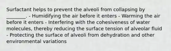 Surfactant helps to prevent the alveoli from collapsing by ________. - Humidifying the air before it enters - Warming the air before it enters - Interfering with the cohesiveness of water molecules, thereby reducing the surface tension of alveolar fluid - Protecting the surface of alveoli from dehydration and other environmental variations