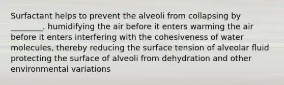 Surfactant helps to prevent the alveoli from collapsing by ________. humidifying the air before it enters warming the air before it enters interfering with the cohesiveness of water molecules, thereby reducing the surface tension of alveolar fluid protecting the surface of alveoli from dehydration and other environmental variations