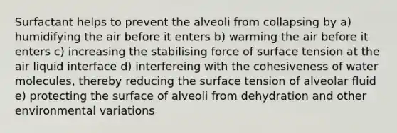 Surfactant helps to prevent the alveoli from collapsing by a) humidifying the air before it enters b) warming the air before it enters c) increasing the stabilising force of surface tension at the air liquid interface d) interfereing with the cohesiveness of water molecules, thereby reducing the surface tension of alveolar fluid e) protecting the surface of alveoli from dehydration and other environmental variations