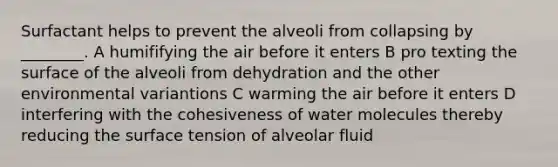 Surfactant helps to prevent the alveoli from collapsing by ________. A humififying the air before it enters B pro texting the surface of the alveoli from dehydration and the other environmental variantions C warming the air before it enters D interfering with the cohesiveness of water molecules thereby reducing the surface tension of alveolar fluid