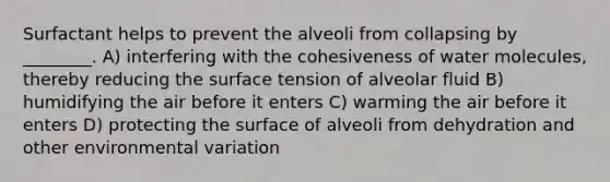 Surfactant helps to prevent the alveoli from collapsing by ________. A) interfering with the cohesiveness of <a href='https://www.questionai.com/knowledge/kTK3J5aMdd-water-molecules' class='anchor-knowledge'>water molecules</a>, thereby reducing the <a href='https://www.questionai.com/knowledge/kDOOpG8aQV-surface-tension' class='anchor-knowledge'>surface tension</a> of alveolar fluid B) humidifying the air before it enters C) warming the air before it enters D) protecting the surface of alveoli from dehydration and other environmental variation